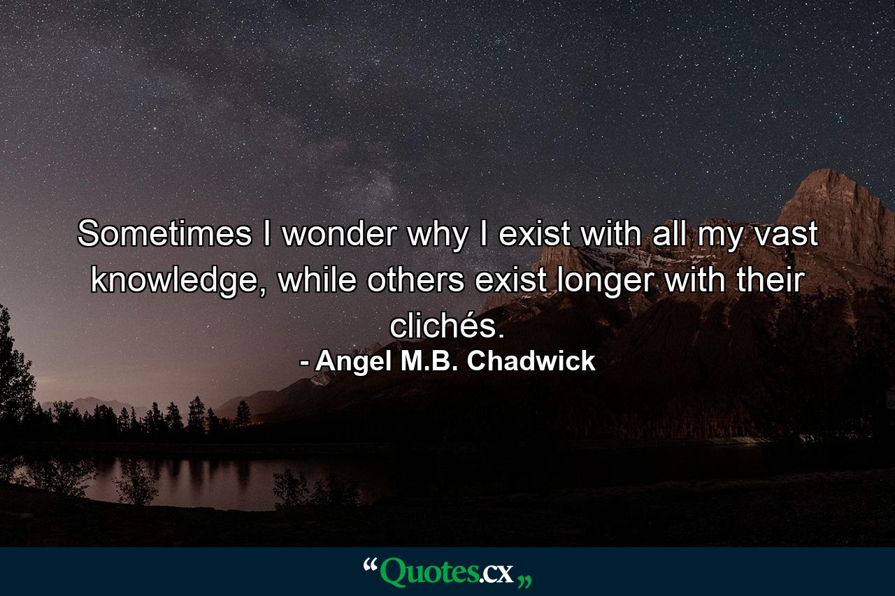 Sometimes I wonder why I exist with all my vast knowledge, while others exist longer with their clichés. - Quote by Angel M.B. Chadwick