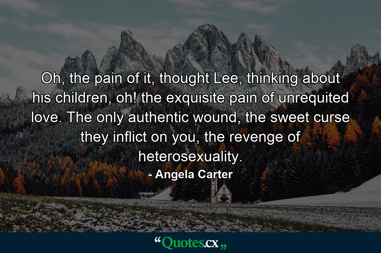 Oh, the pain of it, thought Lee, thinking about his children, oh! the exquisite pain of unrequited love. The only authentic wound, the sweet curse they inflict on you, the revenge of heterosexuality. - Quote by Angela Carter