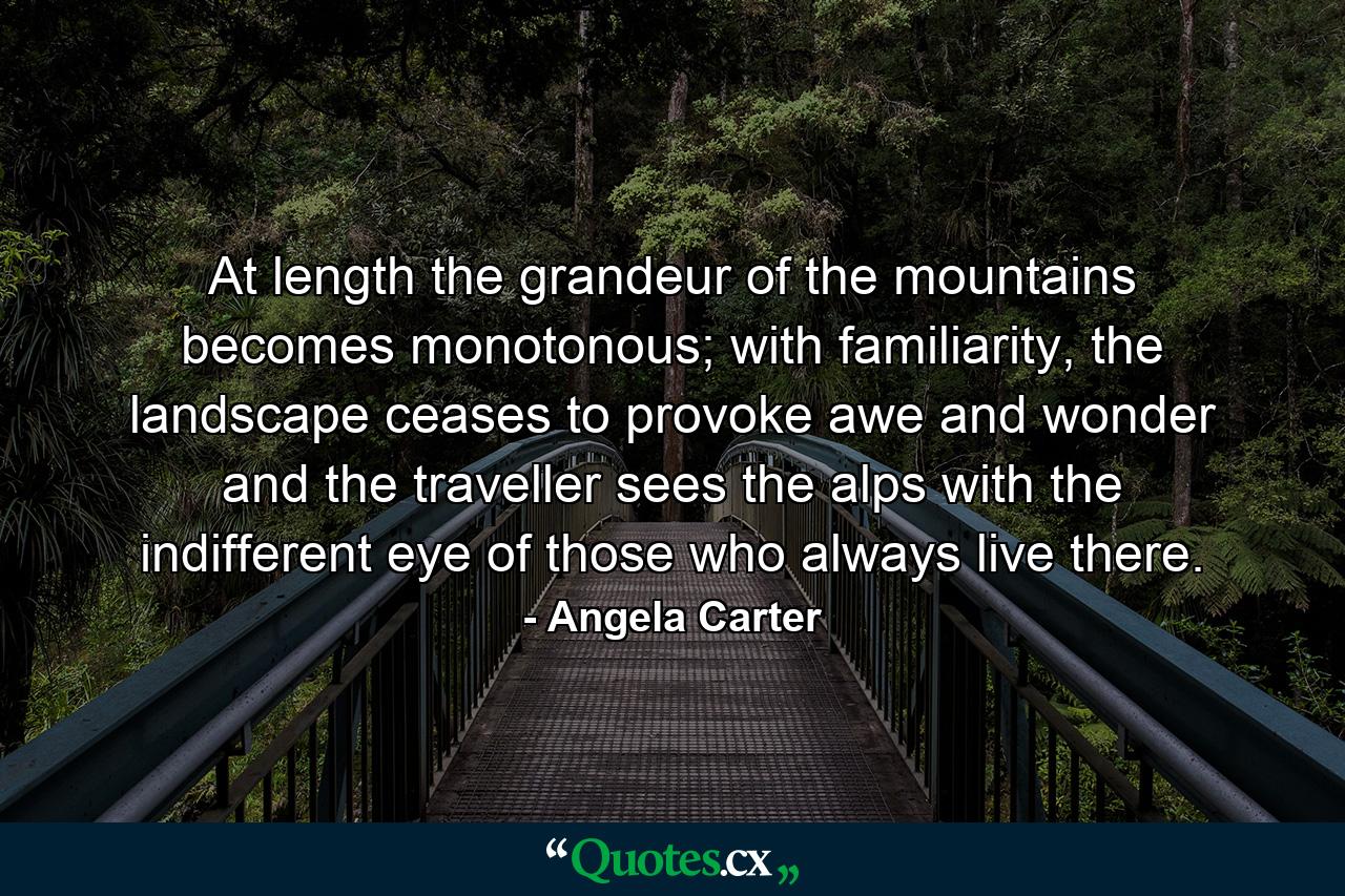 At length the grandeur of the mountains becomes monotonous; with familiarity, the landscape ceases to provoke awe and wonder and the traveller sees the alps with the indifferent eye of those who always live there. - Quote by Angela Carter