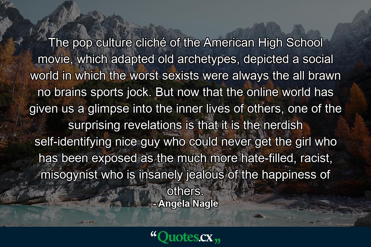 The pop culture cliché of the American High School movie, which adapted old archetypes, depicted a social world in which the worst sexists were always the all brawn no brains sports jock. But now that the online world has given us a glimpse into the inner lives of others, one of the surprising revelations is that it is the nerdish self-identifying nice guy who could never get the girl who has been exposed as the much more hate-filled, racist, misogynist who is insanely jealous of the happiness of others. - Quote by Angela Nagle