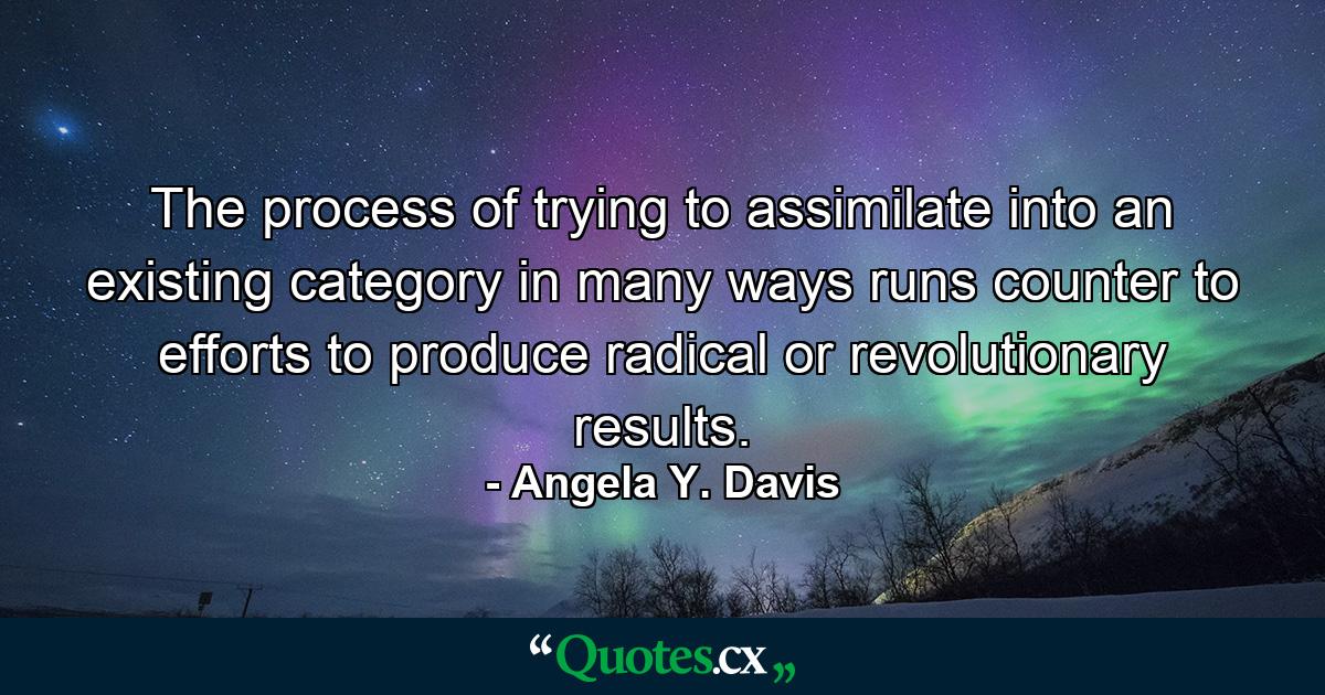 The process of trying to assimilate into an existing category in many ways runs counter to efforts to produce radical or revolutionary results. - Quote by Angela Y. Davis