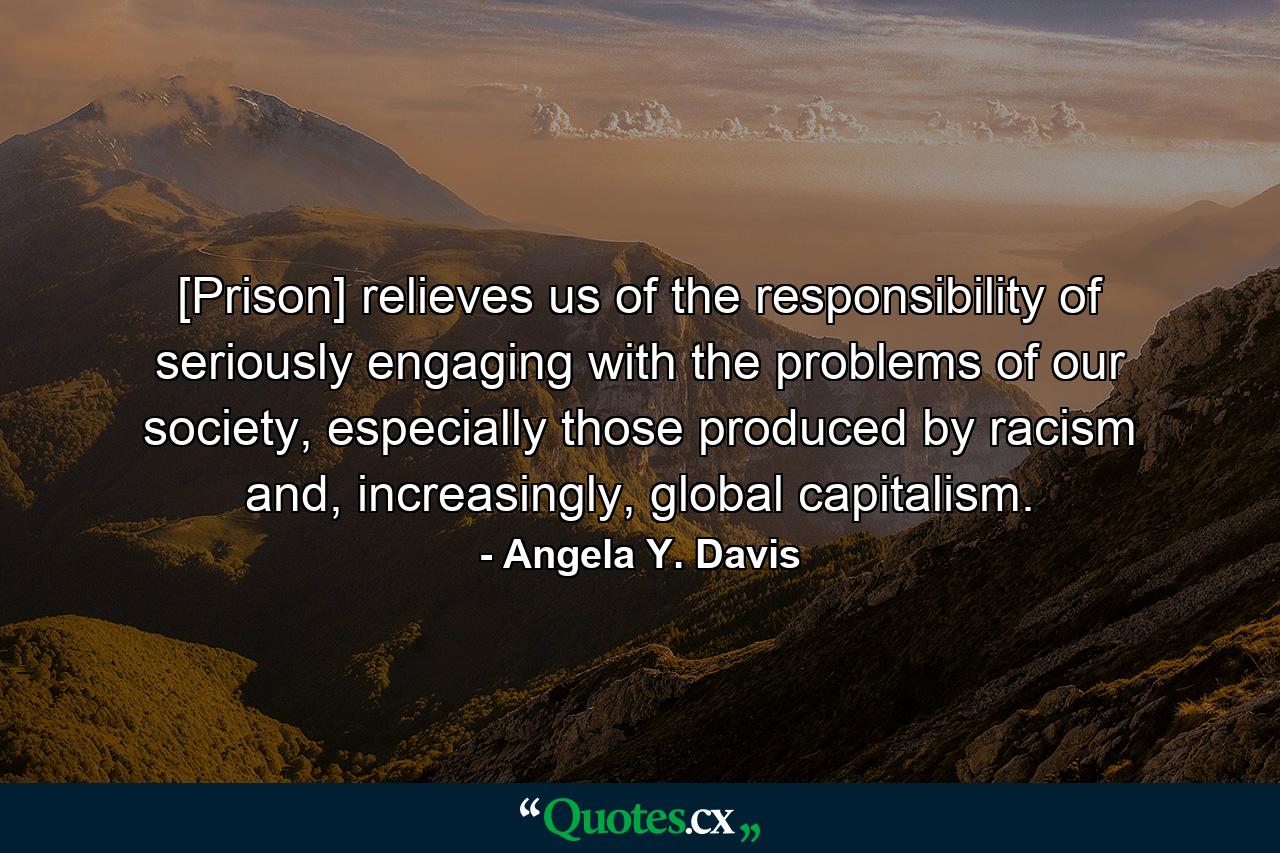 [Prison] relieves us of the responsibility of seriously engaging with the problems of our society, especially those produced by racism and, increasingly, global capitalism. - Quote by Angela Y. Davis