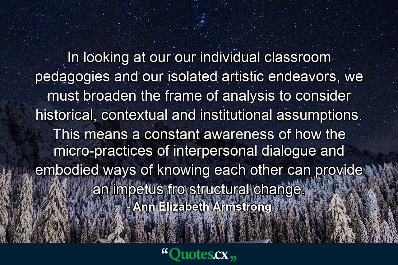 In looking at our our individual classroom pedagogies and our isolated artistic endeavors, we must broaden the frame of analysis to consider historical, contextual and institutional assumptions. This means a constant awareness of how the micro-practices of interpersonal dialogue and embodied ways of knowing each other can provide an impetus fro structural change. - Quote by Ann Elizabeth Armstrong