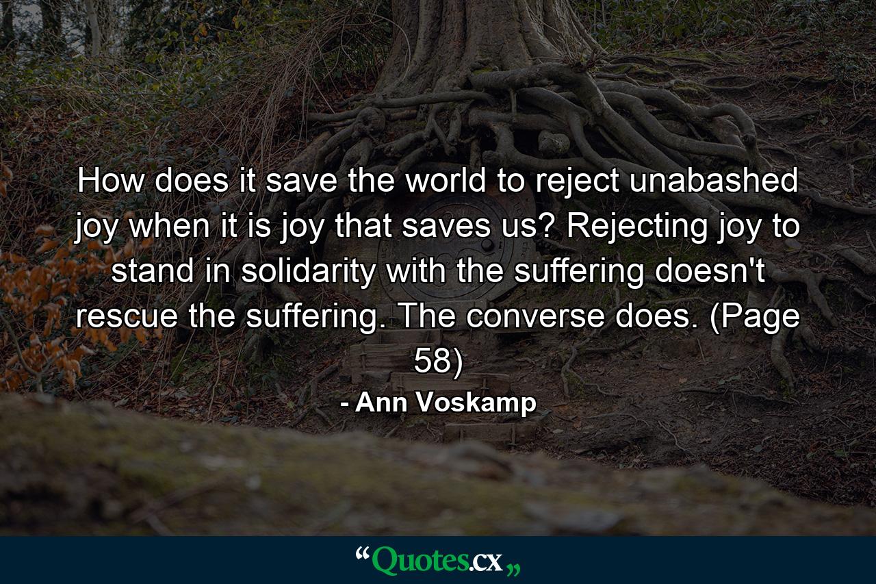 How does it save the world to reject unabashed joy when it is joy that saves us? Rejecting joy to stand in solidarity with the suffering doesn't rescue the suffering. The converse does. (Page 58) - Quote by Ann Voskamp