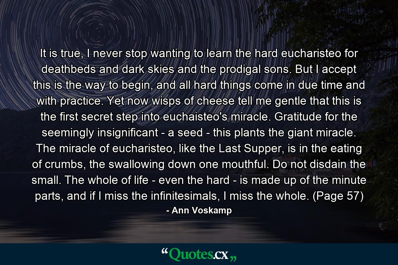 It is true, I never stop wanting to learn the hard eucharisteo for deathbeds and dark skies and the prodigal sons. But I accept this is the way to begin, and all hard things come in due time and with practice. Yet now wisps of cheese tell me gentle that this is the first secret step into euchaisteo's miracle. Gratitude for the seemingly insignificant - a seed - this plants the giant miracle. The miracle of eucharisteo, like the Last Supper, is in the eating of crumbs, the swallowing down one mouthful. Do not disdain the small. The whole of life - even the hard - is made up of the minute parts, and if I miss the infinitesimals, I miss the whole. (Page 57) - Quote by Ann Voskamp