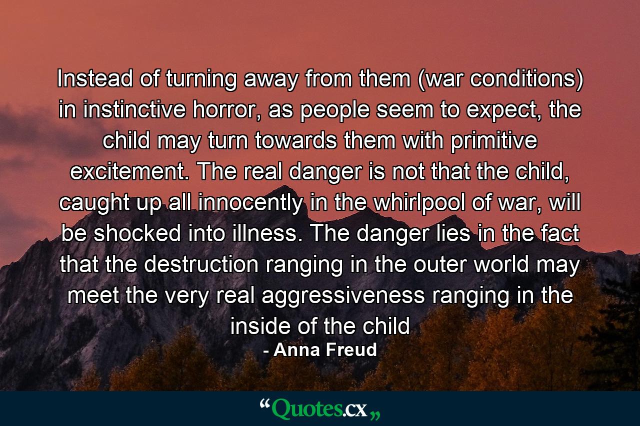 Instead of turning away from them (war conditions) in instinctive horror, as people seem to expect, the child may turn towards them with primitive excitement. The real danger is not that the child, caught up all innocently in the whirlpool of war, will be shocked into illness. The danger lies in the fact that the destruction ranging in the outer world may meet the very real aggressiveness ranging in the inside of the child - Quote by Anna Freud