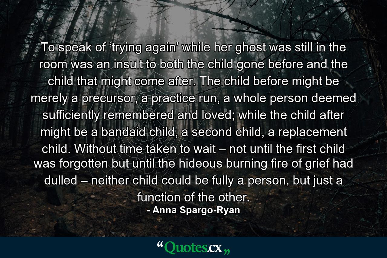 To speak of ‘trying again’ while her ghost was still in the room was an insult to both the child gone before and the child that might come after. The child before might be merely a precursor, a practice run, a whole person deemed sufficiently remembered and loved; while the child after might be a bandaid child, a second child, a replacement child. Without time taken to wait – not until the first child was forgotten but until the hideous burning fire of grief had dulled – neither child could be fully a person, but just a function of the other. - Quote by Anna Spargo-Ryan