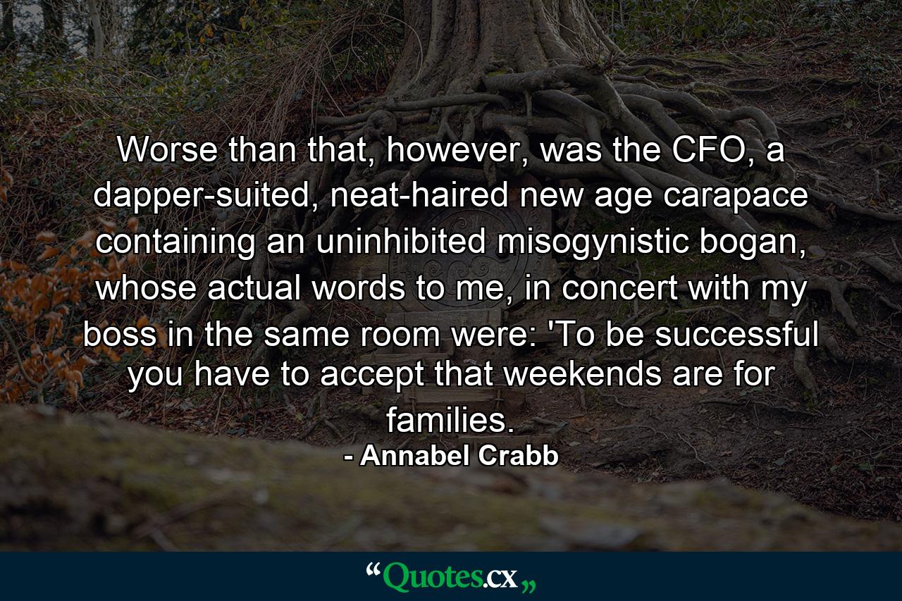 Worse than that, however, was the CFO, a dapper-suited, neat-haired new age carapace containing an uninhibited misogynistic bogan, whose actual words to me, in concert with my boss in the same room were: 'To be successful you have to accept that weekends are for families. - Quote by Annabel Crabb