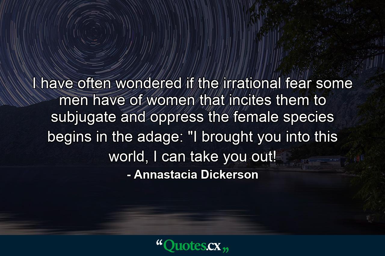 I have often wondered if the irrational fear some men have of women that incites them to subjugate and oppress the female species begins in the adage: 