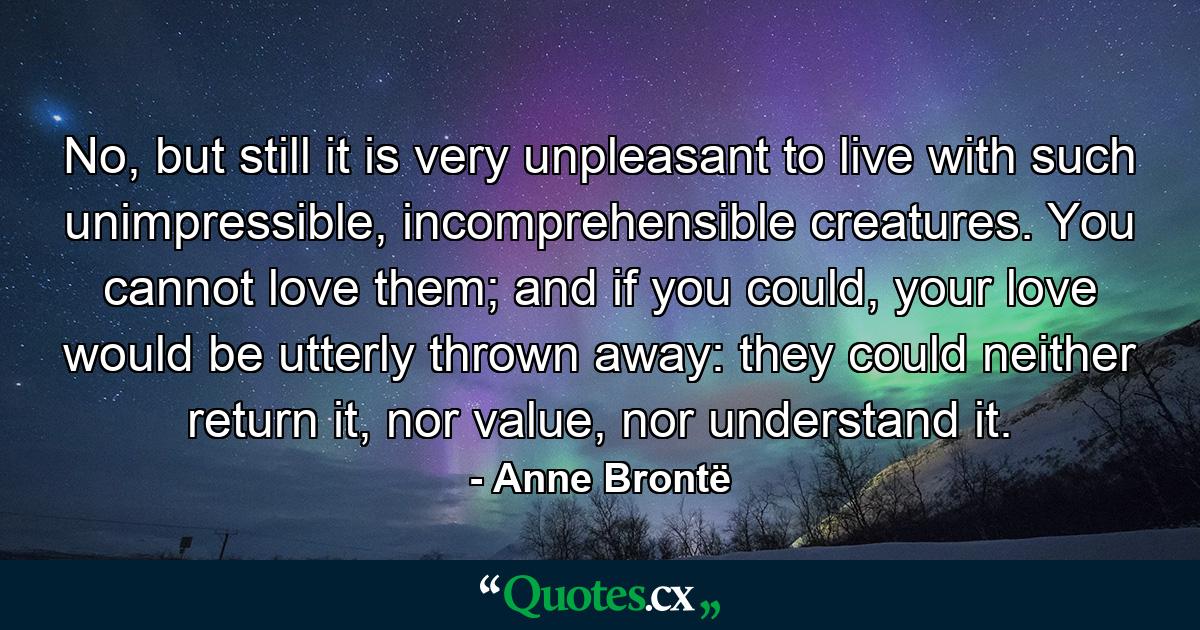 No, but still it is very unpleasant to live with such unimpressible, incomprehensible creatures. You cannot love them; and if you could, your love would be utterly thrown away: they could neither return it, nor value, nor understand it. - Quote by Anne Brontë