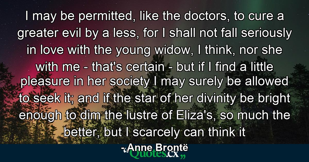 I may be permitted, like the doctors, to cure a greater evil by a less, for I shall not fall seriously in love with the young widow, I think, nor she with me - that's certain - but if I find a little pleasure in her society I may surely be allowed to seek it; and if the star of her divinity be bright enough to dim the lustre of Eliza's, so much the better, but I scarcely can think it - Quote by Anne Brontë