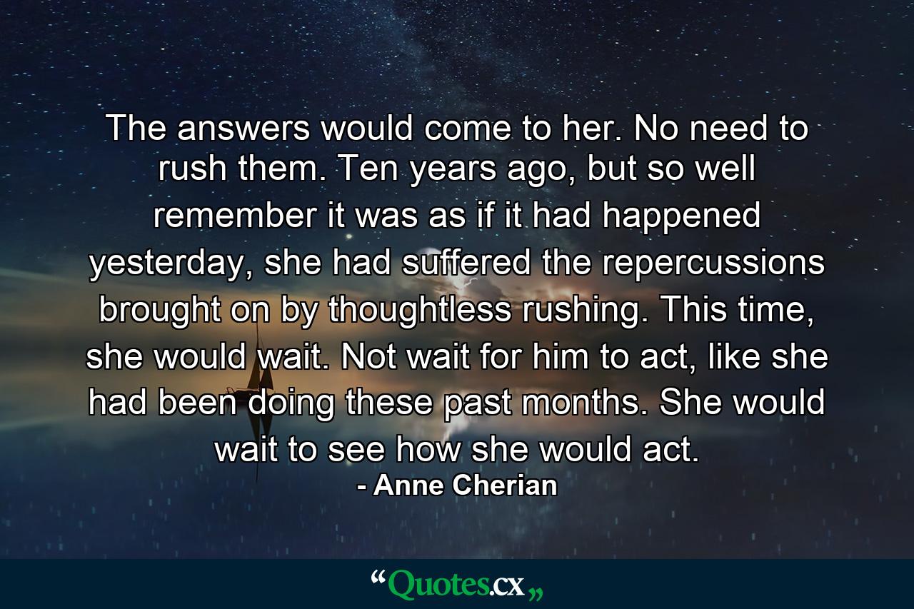 The answers would come to her. No need to rush them. Ten years ago, but so well remember it was as if it had happened yesterday, she had suffered the repercussions brought on by thoughtless rushing. This time, she would wait. Not wait for him to act, like she had been doing these past months. She would wait to see how she would act. - Quote by Anne Cherian