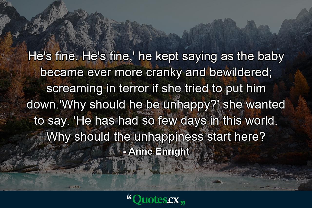 He's fine. He's fine,' he kept saying as the baby became ever more cranky and bewildered; screaming in terror if she tried to put him down.'Why should he be unhappy?' she wanted to say. 'He has had so few days in this world. Why should the unhappiness start here? - Quote by Anne Enright