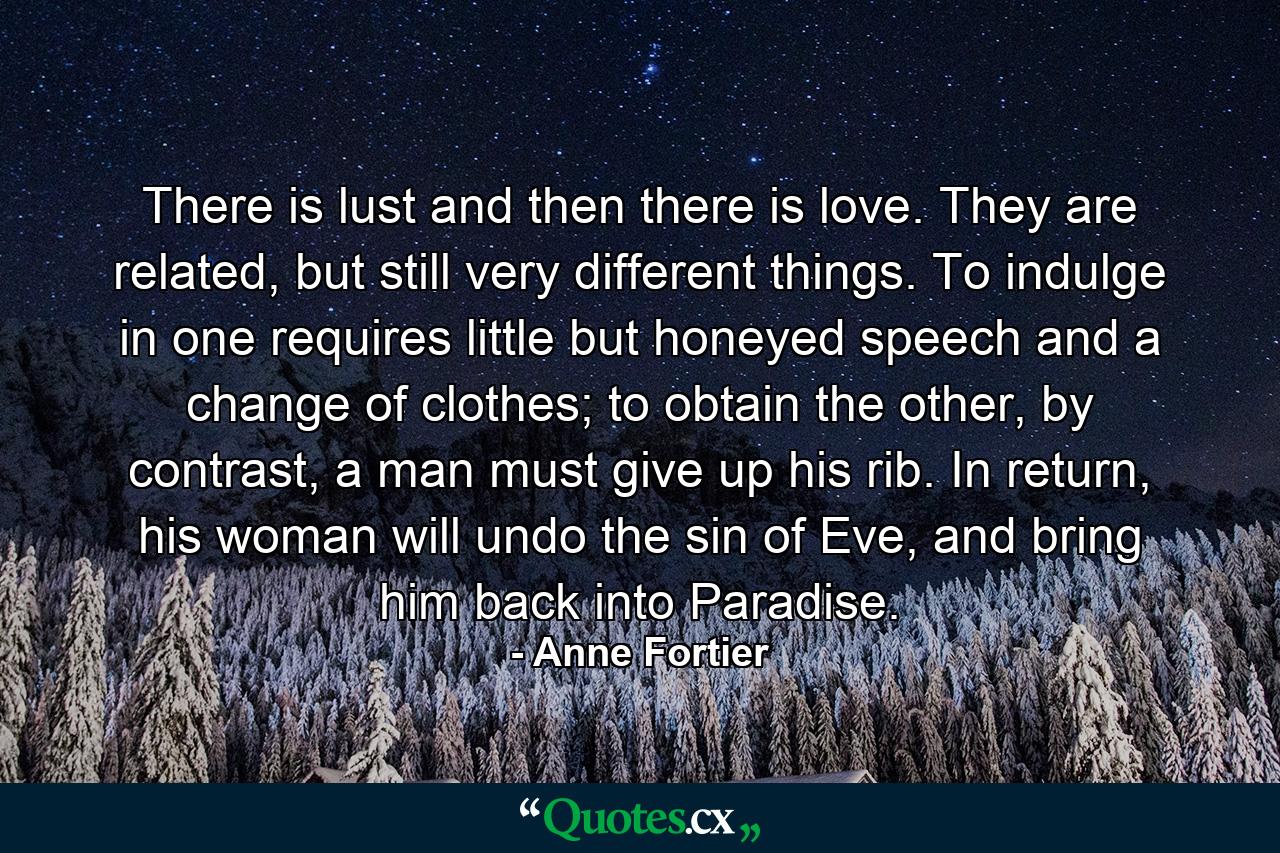 There is lust and then there is love. They are related, but still very different things. To indulge in one requires little but honeyed speech and a change of clothes; to obtain the other, by contrast, a man must give up his rib. In return, his woman will undo the sin of Eve, and bring him back into Paradise. - Quote by Anne Fortier