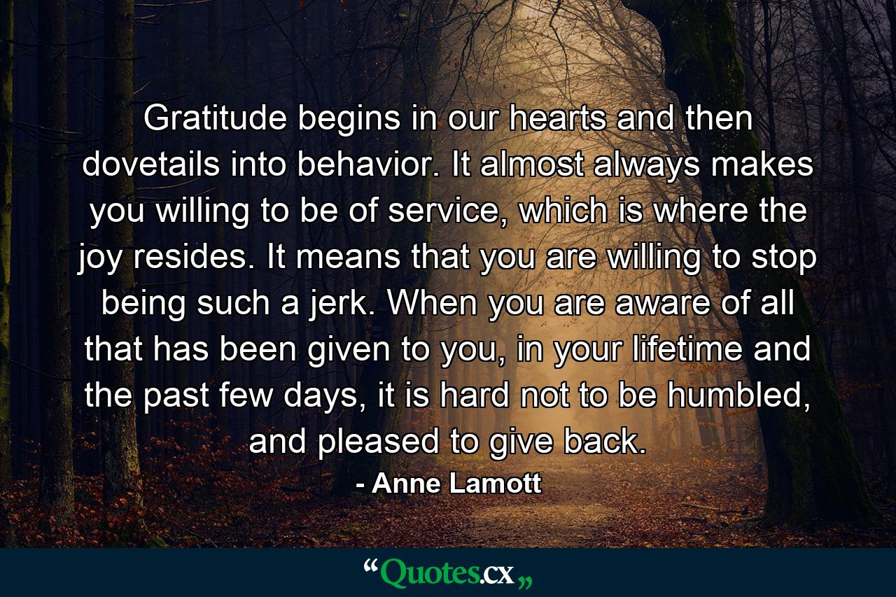 Gratitude begins in our hearts and then dovetails into behavior. It almost always makes you willing to be of service, which is where the joy resides. It means that you are willing to stop being such a jerk. When you are aware of all that has been given to you, in your lifetime and the past few days, it is hard not to be humbled, and pleased to give back. - Quote by Anne Lamott