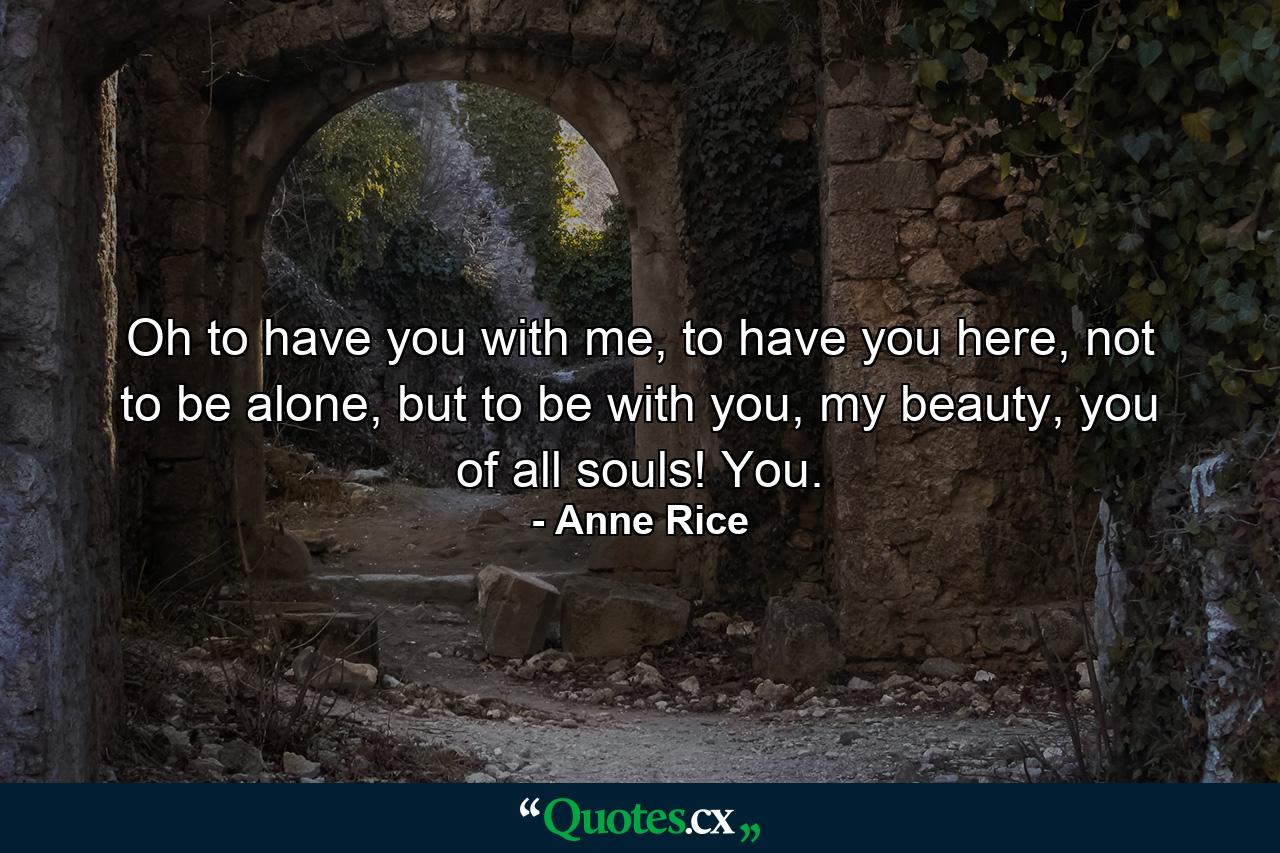 Oh to have you with me, to have you here, not to be alone, but to be with you, my beauty, you of all souls! You. - Quote by Anne Rice