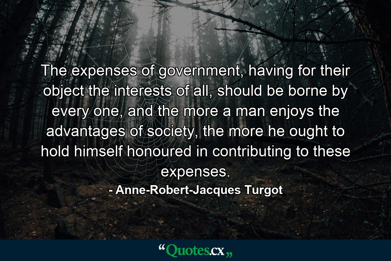 The expenses of government, having for their object the interests of all, should be borne by every one, and the more a man enjoys the advantages of society, the more he ought to hold himself honoured in contributing to these expenses. - Quote by Anne-Robert-Jacques Turgot