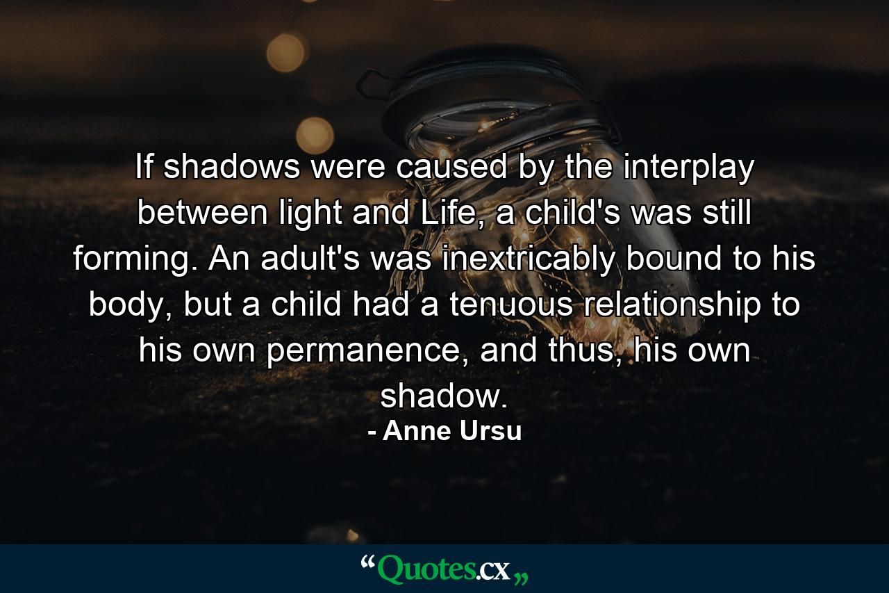 If shadows were caused by the interplay between light and Life, a child's was still forming. An adult's was inextricably bound to his body, but a child had a tenuous relationship to his own permanence, and thus, his own shadow. - Quote by Anne Ursu