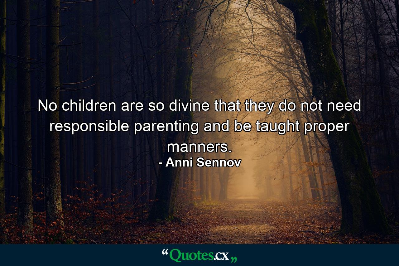 No children are so divine that they do not need responsible parenting and be taught proper manners. - Quote by Anni Sennov