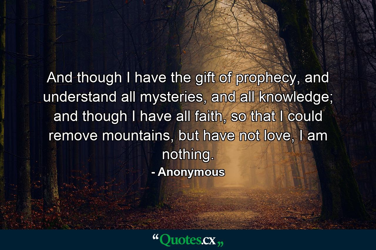 And though I have the gift of prophecy, and understand all mysteries, and all knowledge; and though I have all faith, so that I could remove mountains, but have not love, I am nothing. - Quote by Anonymous