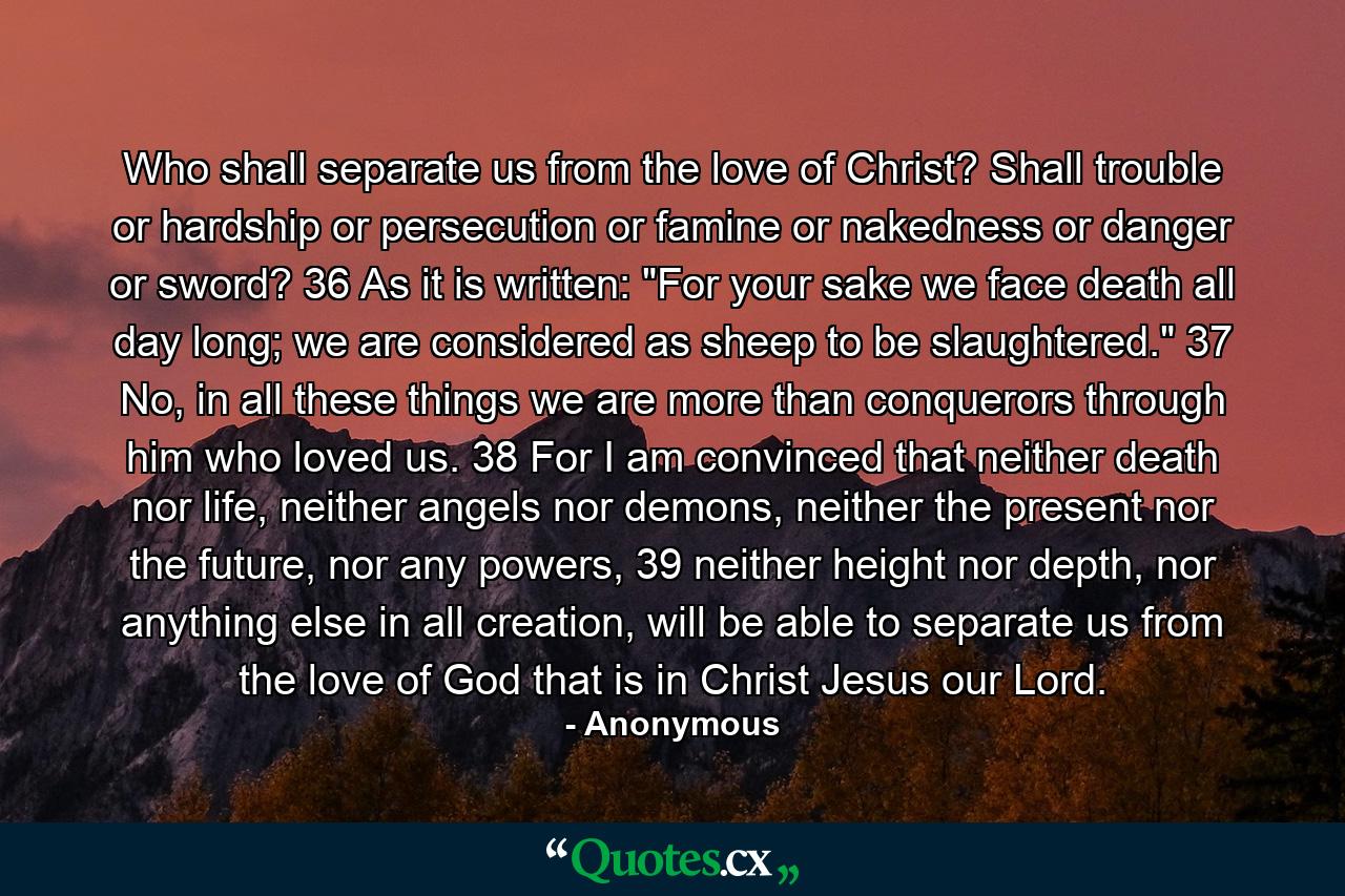 Who shall separate us from the love of Christ? Shall trouble or hardship or persecution or famine or nakedness or danger or sword? 36 As it is written: 