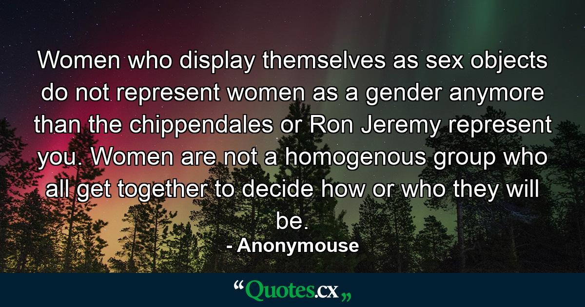 Women who display themselves as sex objects do not represent women as a gender anymore than the chippendales or Ron Jeremy represent you. Women are not a homogenous group who all get together to decide how or who they will be. - Quote by Anonymouse