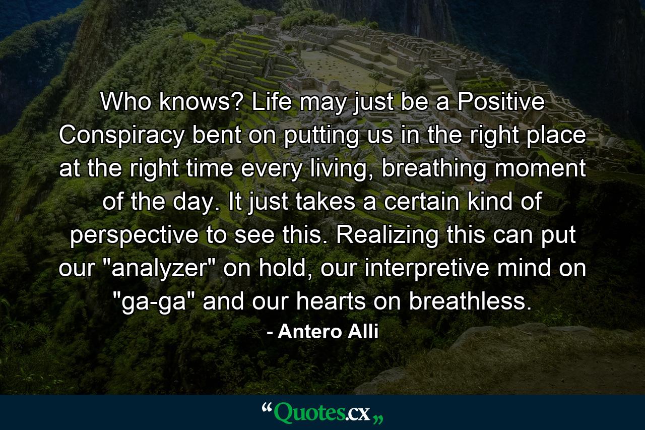 Who knows? Life may just be a Positive Conspiracy bent on putting us in the right place at the right time every living, breathing moment of the day. It just takes a certain kind of perspective to see this. Realizing this can put our 