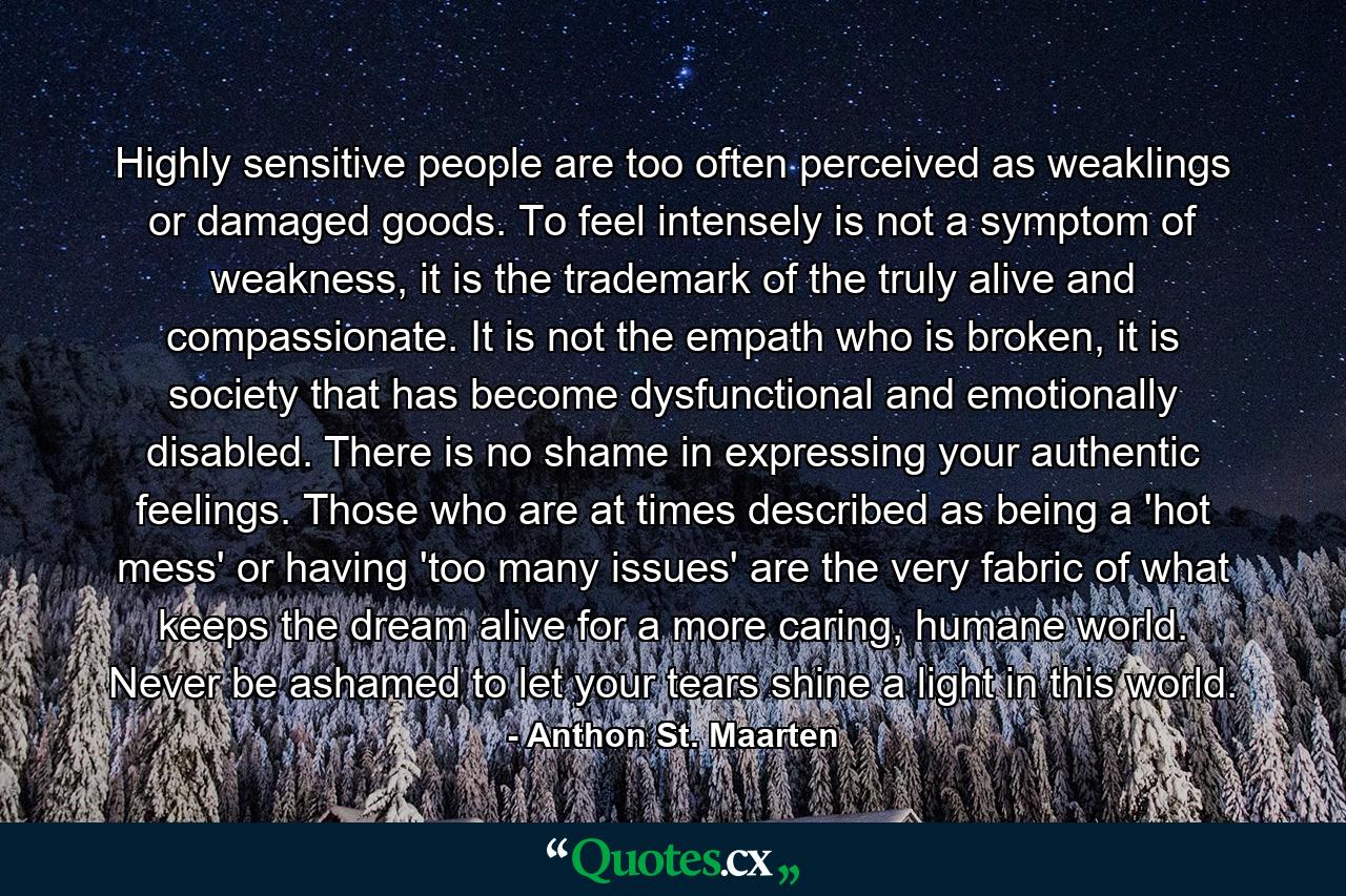 Highly sensitive people are too often perceived as weaklings or damaged goods. To feel intensely is not a symptom of weakness, it is the trademark of the truly alive and compassionate. It is not the empath who is broken, it is society that has become dysfunctional and emotionally disabled. There is no shame in expressing your authentic feelings. Those who are at times described as being a 'hot mess' or having 'too many issues' are the very fabric of what keeps the dream alive for a more caring, humane world. Never be ashamed to let your tears shine a light in this world. - Quote by Anthon St. Maarten