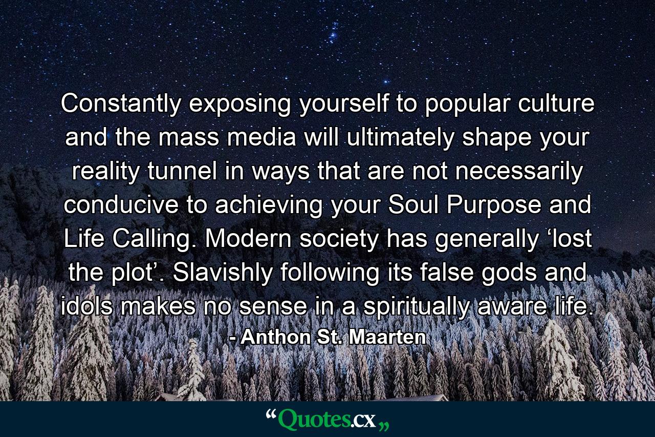 Constantly exposing yourself to popular culture and the mass media will ultimately shape your reality tunnel in ways that are not necessarily conducive to achieving your Soul Purpose and Life Calling. Modern society has generally ‘lost the plot’. Slavishly following its false gods and idols makes no sense in a spiritually aware life. - Quote by Anthon St. Maarten