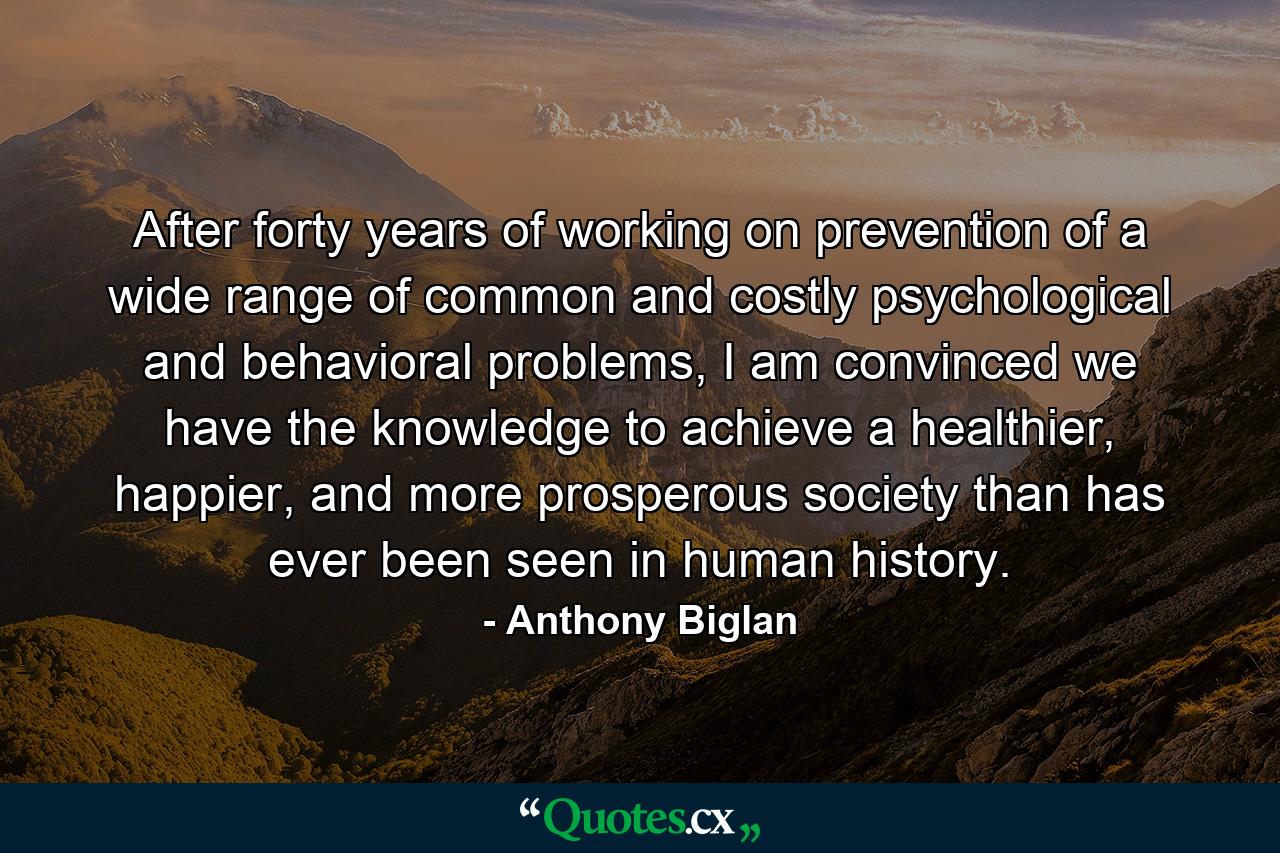 After forty years of working on prevention of a wide range of common and costly psychological and behavioral problems, I am convinced we have the knowledge to achieve a healthier, happier, and more prosperous society than has ever been seen in human history. - Quote by Anthony Biglan