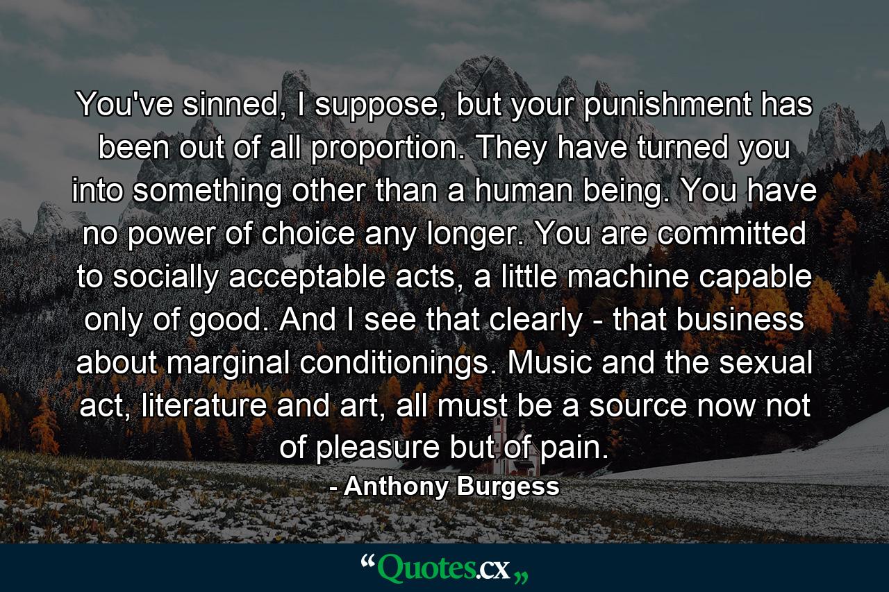 You've sinned, I suppose, but your punishment has been out of all proportion. They have turned you into something other than a human being. You have no power of choice any longer. You are committed to socially acceptable acts, a little machine capable only of good. And I see that clearly - that business about marginal conditionings. Music and the sexual act, literature and art, all must be a source now not of pleasure but of pain. - Quote by Anthony Burgess