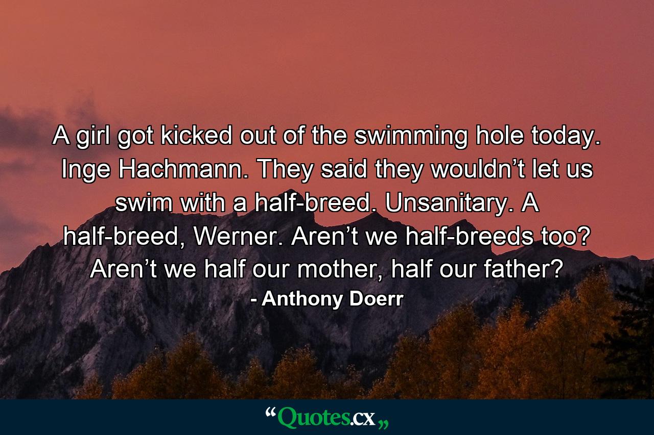 A girl got kicked out of the swimming hole today. Inge Hachmann. They said they wouldn’t let us swim with a half-breed. Unsanitary. A half-breed, Werner. Aren’t we half-breeds too? Aren’t we half our mother, half our father? - Quote by Anthony Doerr