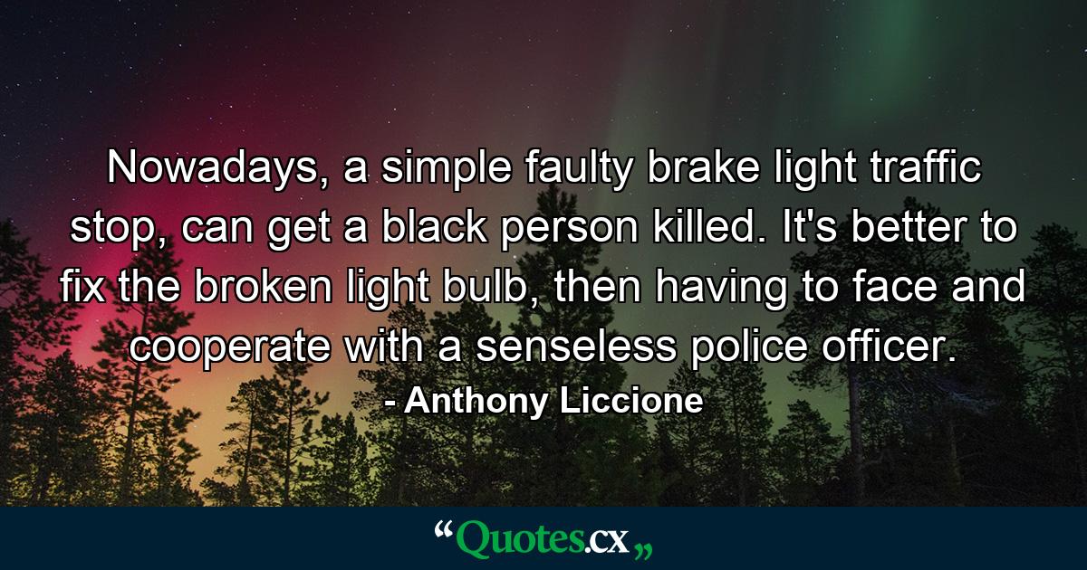 Nowadays, a simple faulty brake light traffic stop, can get a black person killed. It's better to fix the broken light bulb, then having to face and cooperate with a senseless police officer. - Quote by Anthony Liccione