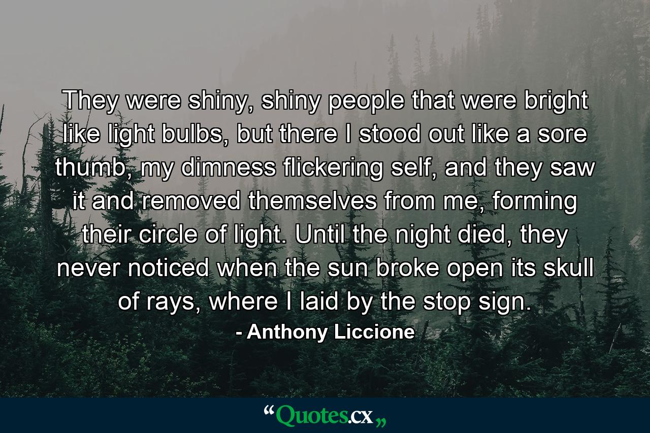 They were shiny, shiny people that were bright like light bulbs, but there I stood out like a sore thumb, my dimness flickering self, and they saw it and removed themselves from me, forming their circle of light. Until the night died, they never noticed when the sun broke open its skull of rays, where I laid by the stop sign. - Quote by Anthony Liccione