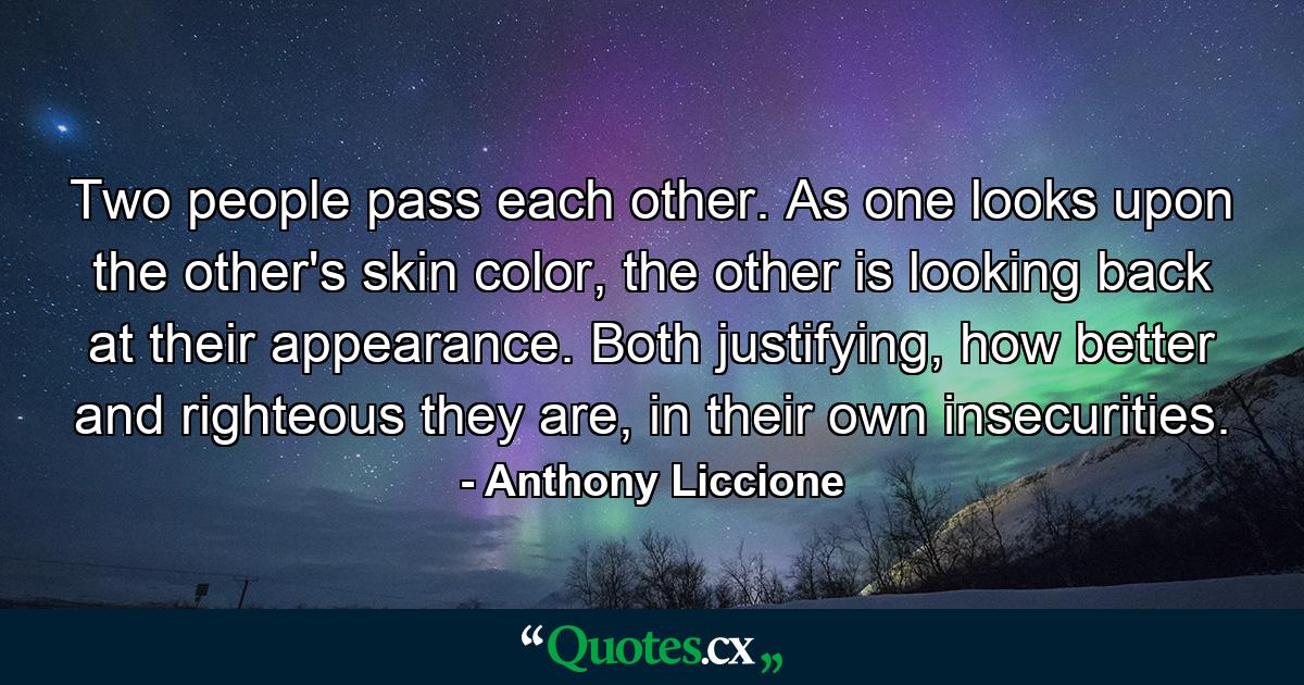 Two people pass each other. As one looks upon the other's skin color, the other is looking back at their appearance. Both justifying, how better and righteous they are, in their own insecurities. - Quote by Anthony Liccione