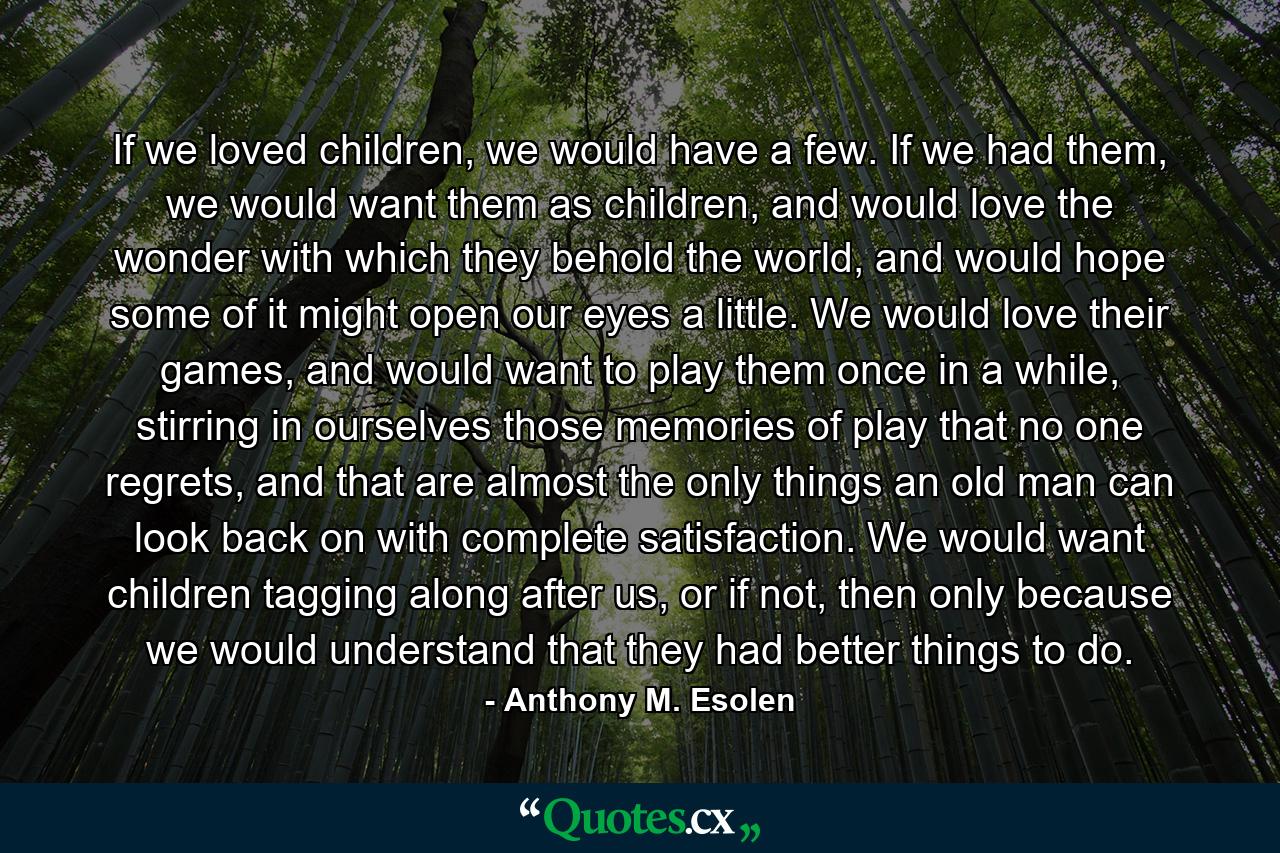 If we loved children, we would have a few. If we had them, we would want them as children, and would love the wonder with which they behold the world, and would hope some of it might open our eyes a little. We would love their games, and would want to play them once in a while, stirring in ourselves those memories of play that no one regrets, and that are almost the only things an old man can look back on with complete satisfaction. We would want children tagging along after us, or if not, then only because we would understand that they had better things to do. - Quote by Anthony M. Esolen