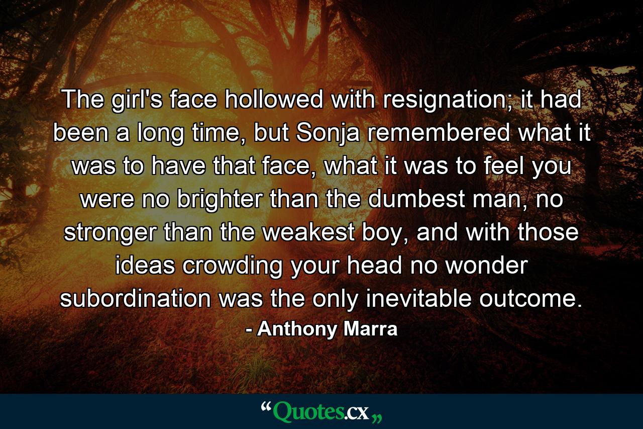 The girl's face hollowed with resignation; it had been a long time, but Sonja remembered what it was to have that face, what it was to feel you were no brighter than the dumbest man, no stronger than the weakest boy, and with those ideas crowding your head no wonder subordination was the only inevitable outcome. - Quote by Anthony Marra