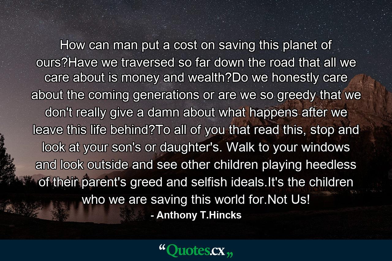 How can man put a cost on saving this planet of ours?Have we traversed so far down the road that all we care about is money and wealth?Do we honestly care about the coming generations or are we so greedy that we don't really give a damn about what happens after we leave this life behind?To all of you that read this, stop and look at your son's or daughter's. Walk to your windows and look outside and see other children playing heedless of their parent's greed and selfish ideals.It's the children who we are saving this world for.Not Us! - Quote by Anthony T.Hincks