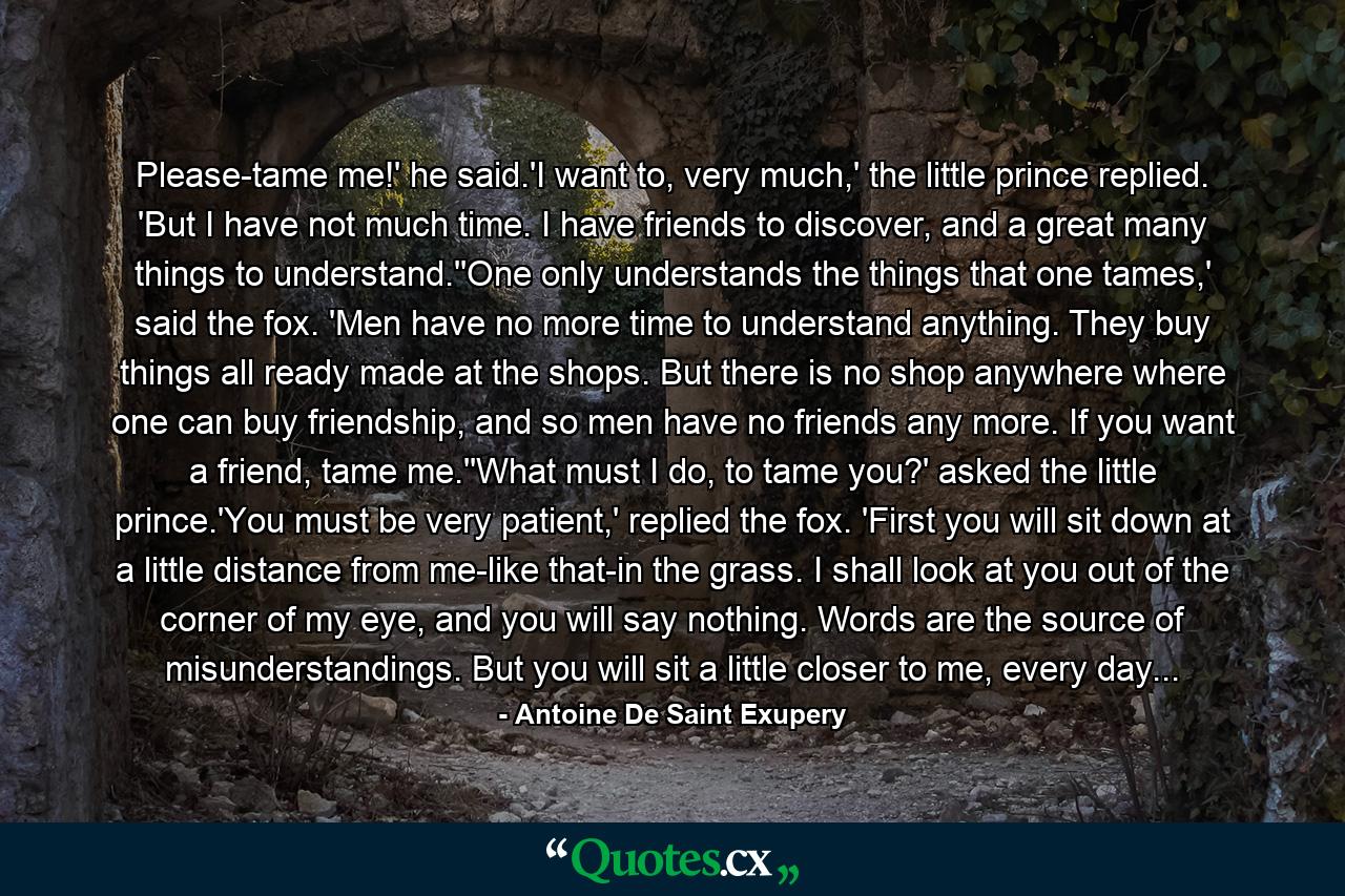 Please-tame me!' he said.'I want to, very much,' the little prince replied. 'But I have not much time. I have friends to discover, and a great many things to understand.''One only understands the things that one tames,' said the fox. 'Men have no more time to understand anything. They buy things all ready made at the shops. But there is no shop anywhere where one can buy friendship, and so men have no friends any more. If you want a friend, tame me.''What must I do, to tame you?' asked the little prince.'You must be very patient,' replied the fox. 'First you will sit down at a little distance from me-like that-in the grass. I shall look at you out of the corner of my eye, and you will say nothing. Words are the source of misunderstandings. But you will sit a little closer to me, every day... - Quote by Antoine De Saint Exupery