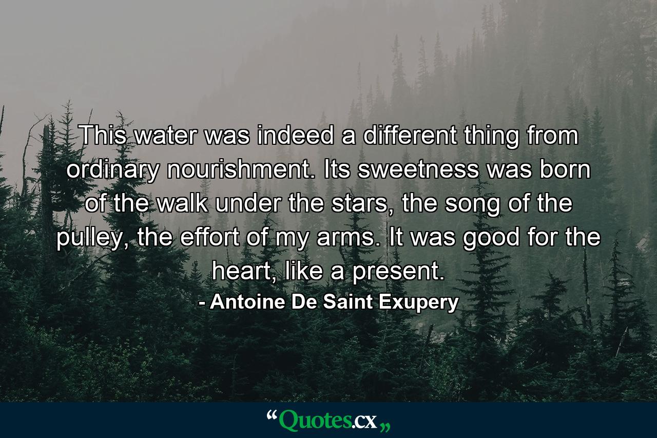 This water was indeed a different thing from ordinary nourishment. Its sweetness was born of the walk under the stars, the song of the pulley, the effort of my arms. It was good for the heart, like a present. - Quote by Antoine De Saint Exupery