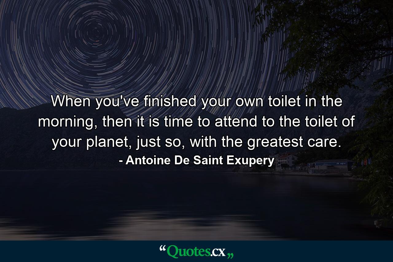 When you've finished your own toilet in the morning, then it is time to attend to the toilet of your planet, just so, with the greatest care. - Quote by Antoine De Saint Exupery