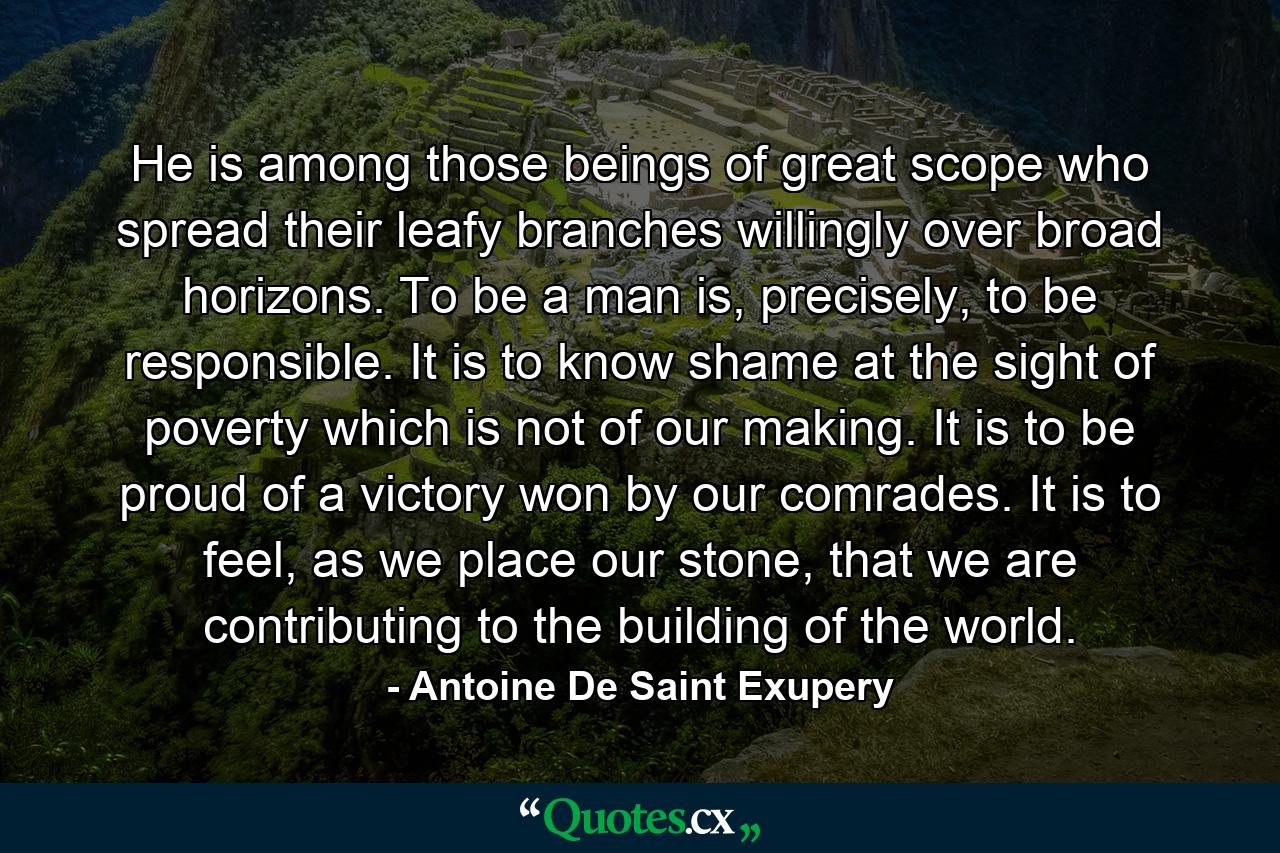 He is among those beings of great scope who spread their leafy branches willingly over broad horizons. To be a man is, precisely, to be responsible. It is to know shame at the sight of poverty which is not of our making. It is to be proud of a victory won by our comrades. It is to feel, as we place our stone, that we are contributing to the building of the world. - Quote by Antoine De Saint Exupery