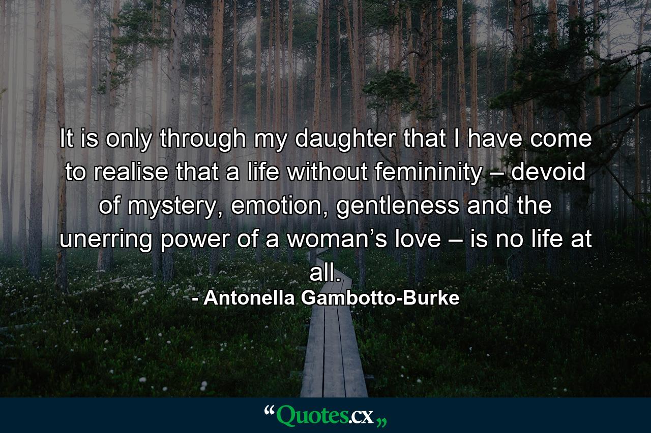 It is only through my daughter that I have come to realise that a life without femininity – devoid of mystery, emotion, gentleness and the unerring power of a woman’s love – is no life at all. - Quote by Antonella Gambotto-Burke