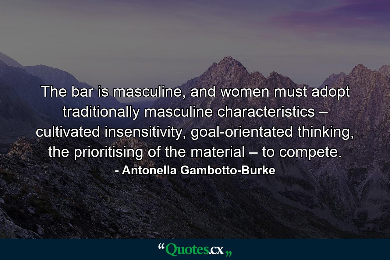 The bar is masculine, and women must adopt traditionally masculine characteristics – cultivated insensitivity, goal-orientated thinking, the prioritising of the material – to compete. - Quote by Antonella Gambotto-Burke