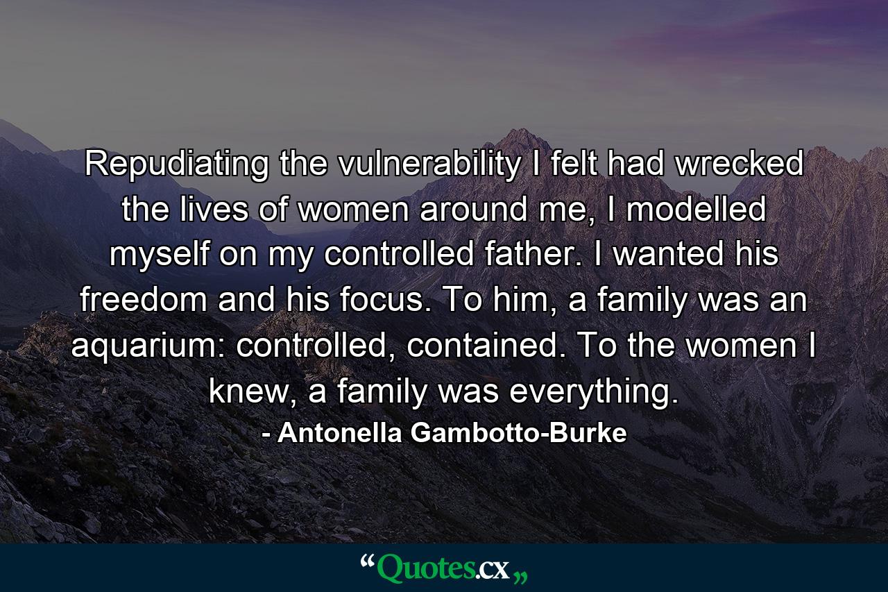 Repudiating the vulnerability I felt had wrecked the lives of women around me, I modelled myself on my controlled father. I wanted his freedom and his focus. To him, a family was an aquarium: controlled, contained. To the women I knew, a family was everything. - Quote by Antonella Gambotto-Burke