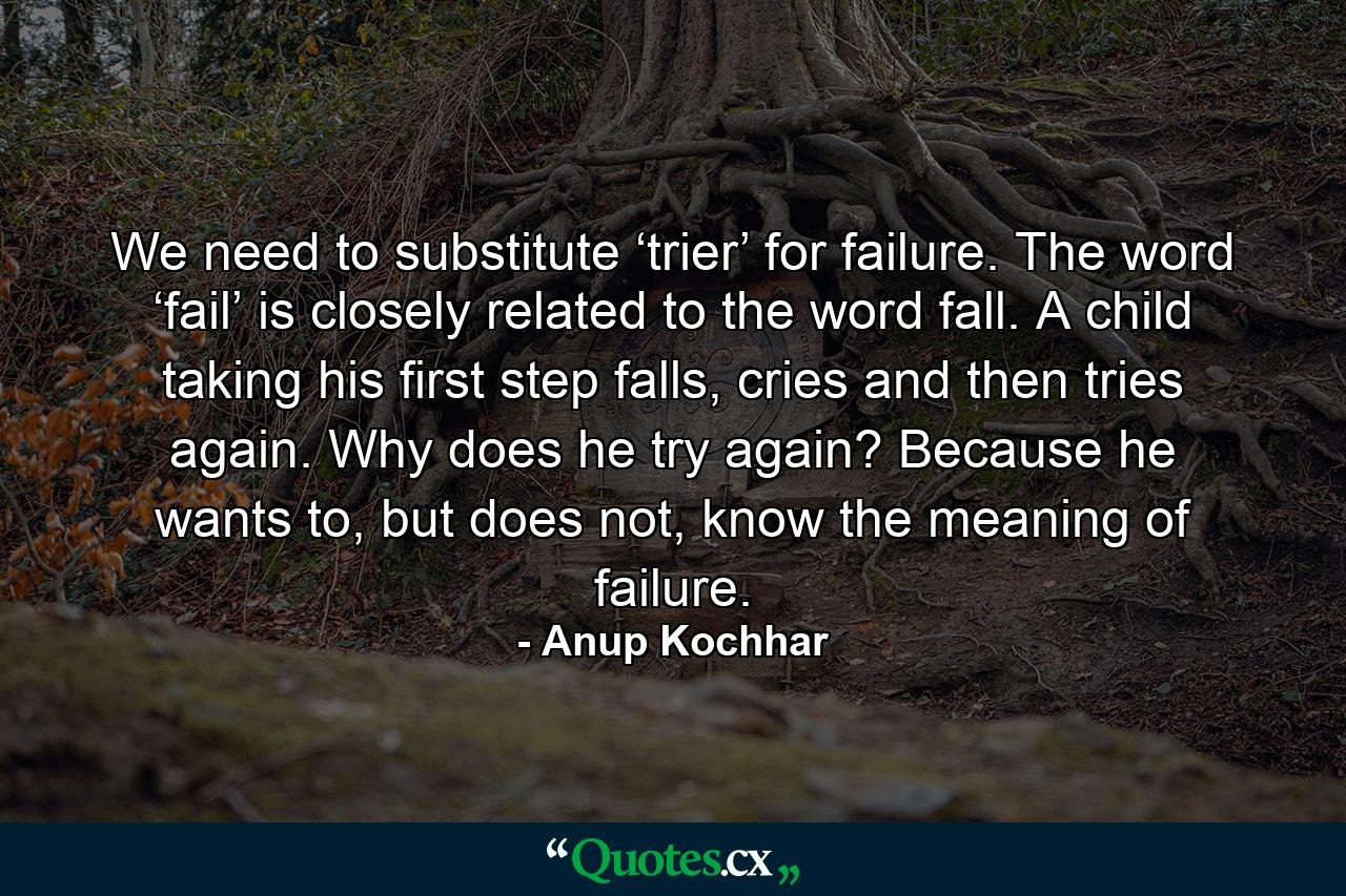 We need to substitute ‘trier’ for failure. The word ‘fail’ is closely related to the word fall. A child taking his first step falls, cries and then tries again. Why does he try again? Because he wants to, but does not, know the meaning of failure. - Quote by Anup Kochhar