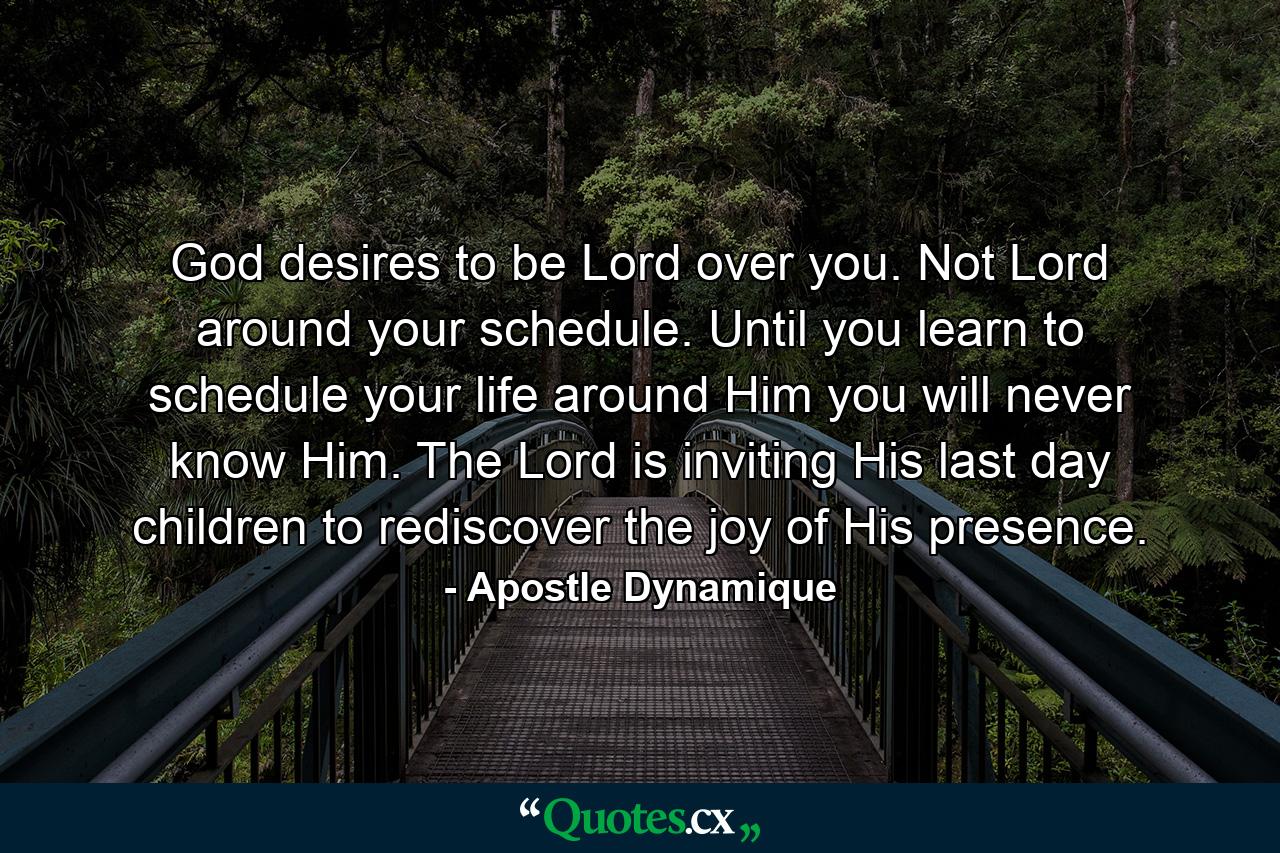 God desires to be Lord over you. Not Lord around your schedule. Until you learn to schedule your life around Him you will never know Him. The Lord is inviting His last day children to rediscover the joy of His presence. - Quote by Apostle Dynamique