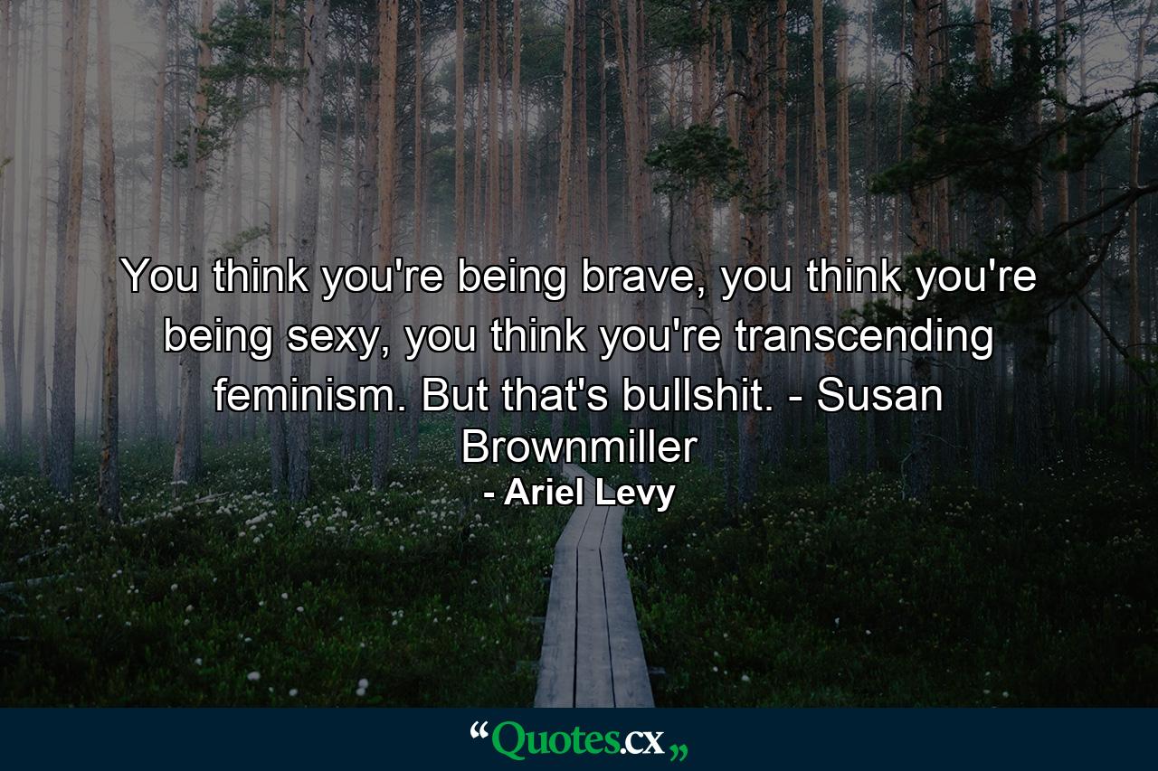 You think you're being brave, you think you're being sexy, you think you're transcending feminism. But that's bullshit. - Susan Brownmiller - Quote by Ariel Levy