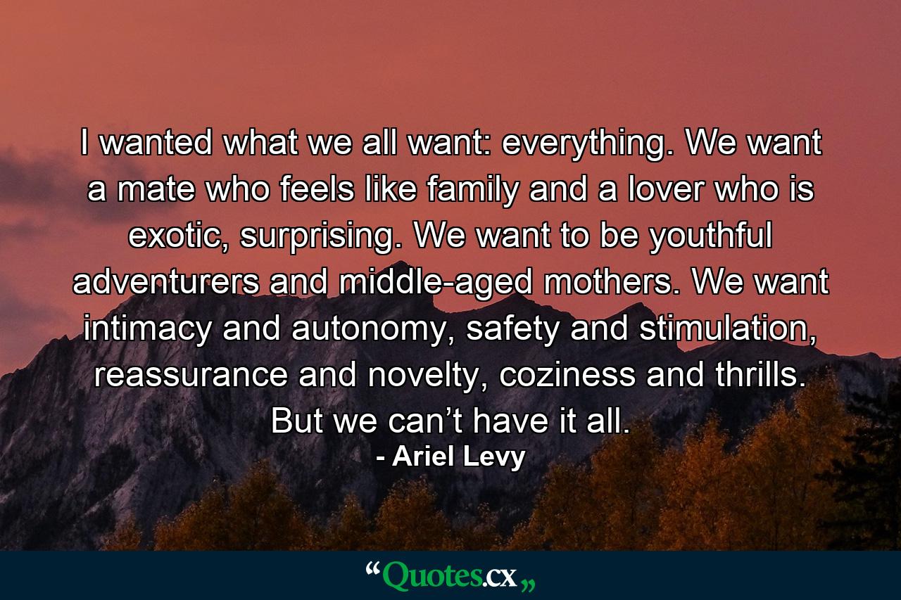 I wanted what we all want: everything. We want a mate who feels like family and a lover who is exotic, surprising. We want to be youthful adventurers and middle-aged mothers. We want intimacy and autonomy, safety and stimulation, reassurance and novelty, coziness and thrills. But we can’t have it all. - Quote by Ariel Levy