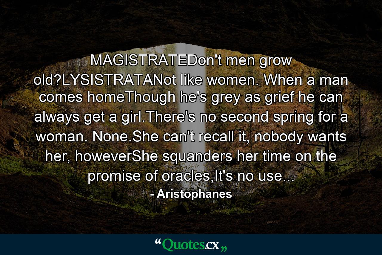 MAGISTRATEDon't men grow old?LYSISTRATANot like women. When a man comes homeThough he's grey as grief he can always get a girl.There's no second spring for a woman. None.She can't recall it, nobody wants her, howeverShe squanders her time on the promise of oracles,It's no use... - Quote by Aristophanes